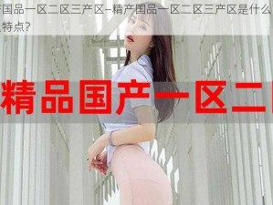 精产国品一区二区三产区—精产国品一区二区三产区是什么？有什么特点？