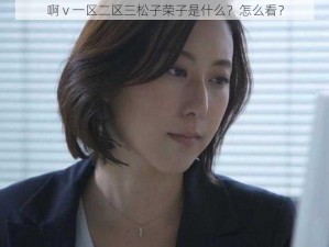 啊 v 一区二区三松子荣子是什么？怎么看？