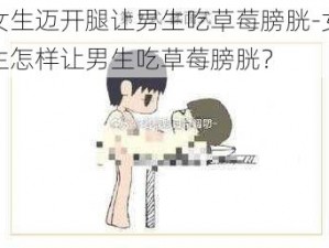 女生迈开腿让男生吃草莓膀胱-女生怎样让男生吃草莓膀胱？