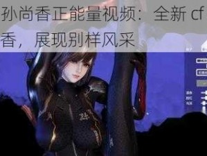 cf 孙尚香正能量视频：全新 cf 孙尚香，展现别样风采