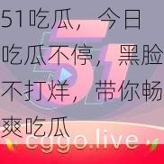 51吃瓜，今日吃瓜不停，黑脸不打烊，带你畅爽吃瓜