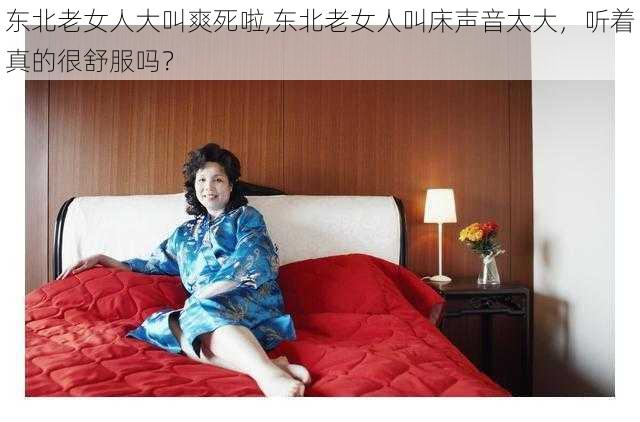 东北老女人大叫爽死啦,东北老女人叫床声音太大，听着真的很舒服吗？