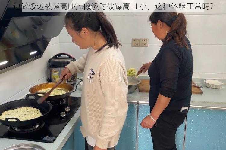 边做饭边被躁高H小,做饭时被躁高 H 小，这种体验正常吗？