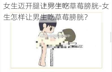 女生迈开腿让男生吃草莓膀胱-女生怎样让男生吃草莓膀胱？