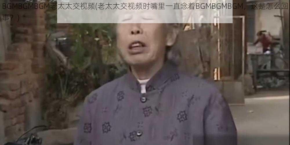 BGMBGMBGM老太太交视频(老太太交视频时嘴里一直念着BGMBGMBGM，这是怎么回事？)