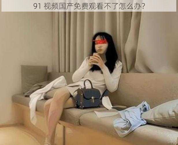 91 视频国产免费观看不了怎么办？