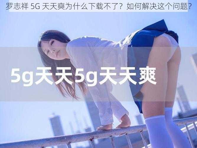 罗志祥 5G 天天奭为什么下载不了？如何解决这个问题？