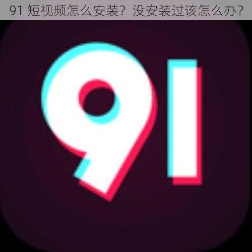 91 短视频怎么安装？没安装过该怎么办？